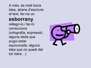 A més, és molt bona idea, abans d’escriure el text, fer-ne un  esborrany , rellegir-lo i fer-hi correccions (ortografia, expressió, alguna dada que pugui estar equivocada, alguna idea que no quedi del tot clara…) 