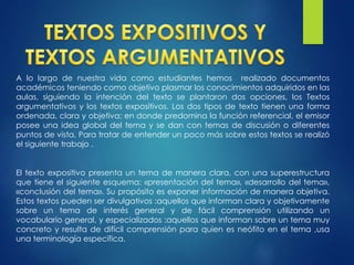 A lo largo de nuestra vida como estudiantes hemos realizado documentos
académicos teniendo como objetivo plasmar los conocimientos adquiridos en las
aulas, siguiendo la intención del texto se plantaron dos opciones, los Textos
argumentativos y los textos expositivos. Los dos tipos de texto tienen una forma
ordenada, clara y objetiva; en donde predomina la función referencial, el emisor
posee una idea global del tema y se dan con temas de discusión o diferentes
puntos de vista, Para tratar de entender un poco más sobre estos textos se realizó
el siguiente trabajo .
El texto expositivo presenta un tema de manera clara, con una superestructura
que tiene el siguiente esquema: «presentación del tema», «desarrollo del tema»,
«conclusión del tema». Su propósito es exponer información de manera objetiva.
Estos textos pueden ser divulgativos :aquellos que informan clara y objetivamente
sobre un tema de interés general y de fácil comprensión utilizando un
vocabulario general, y especializados :aquellos que informan sobre un tema muy
concreto y resulta de difícil comprensión para quien es neófito en el tema ,usa
una terminología específica.
 