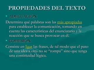 PROPIEDADES DEL TEXTO ADECUACIÓN  Determina qué palabras son las  más apropiadas  para establecer la comunicación, tomando en cuenta las características del enunciatario y la reacción que se busca provocar en él.  COHESIÓN   Consiste en  ligar  las frases, de tal modo que el paso de una idea a otra no se “rompa” sino que tenga una continuidad lógica.  