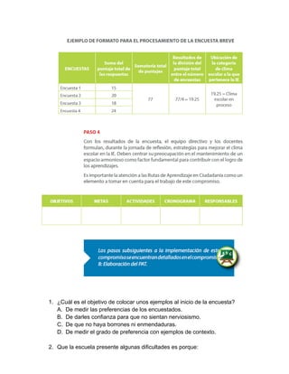 1. ¿Cuál es el objetivo de colocar unos ejemplos al inicio de la encuesta? 
A. De medir las preferencias de los encuestados. 
B. De darles confianza para que no sientan nerviosismo. 
C. De que no haya borrones ni enmendaduras. 
D. De medir el grado de preferencia con ejemplos de contexto. 
2. Que la escuela presente algunas dificultades es porque: 
 