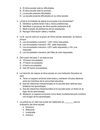 A. El clima escolar está en dificultades. 
B. El clima escolar está en proceso. 
C. La escuela presenta dificultades. 
D. La escuela presenta dificultades en su clima escolar. 
3. ¿Cuál es la finalidad de aplicar la encuesta a los estudiantes? 
A. Identificar quiénes tienen más y menos preferencias. 
B. Identificar a qué grupo de clima escolar pertenece la IE. 
C. Medir el grado de preferencia de los estudiantes. 
D. Recoger información válida y medible. 
4. La IE que se ubica en el grupo de Clima escolar destacado, se deduce 
porque: 
A. Los encuestados marcaron <¡Sí!> Ocho respuestas. 
B. Los encuestados marcaron <SÍ> siete respuestas. 
C. Los encuestados marcaron <¡Sí!> siete respuestas y <Sí> una 
respuesta. 
D. Los encuestados marcaron ¡No! Más de ocho respuestas. 
5. Del cuadro del paso 3, se deduce que: 
A. 15 fueron encuestados. 
B. 77 fueron encuestados 
C. 4 fueron encuestados 
D. Casi 20 fueron encuestados. 
6. La intención de mejorar el clima escolar en una Institución Educativa es 
para: 
A. Tener un espacio armónico entre todos y mantener vínculos afectivos 
entre los miembros de la comunidad educativa. 
B. Que las relaciones interpersonales en la escuela sean óptimas para 
fortalecer los aprendizajes. 
C. Que las relaciones interpersonales en la escuela serán un factor en el 
logro de los aprendizajes. 
D. Mantener un espacio armonioso como factor fundamental para contribuir 
con el logro de los aprendizajes. 
7. La justicia es un valor que puede ser adjetivado de ________ para la 
evaluación del clima escolar: 
A. Exclusivo 
B. Relevante 
C. Invalorable 
D. Inclusivo 
 