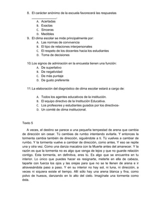 8. El carácter anónimo de la escuela favorecerá las respuestas 
______________. 
A. Acertadas 
B. Exactas 
C. Sinceras 
D. Medibles 
9. El clima escolar se mide principalmente por: 
A. Las normas de convivencia 
B. El tipo de relaciones interpersonales 
C. El respeto de los docentes hacia los estudiantes 
D. Toma de decisiones 
10. Los signos de admiración en la encuesta tienen una función: 
A. De superlativo 
B. De negatividad 
C. De más puntaje 
D. De gusto preferente 
11. La elaboración del diagnóstico de clima escolar estará a cargo de: 
A. Todos los agentes educativos de la institución. 
B. El equipo directivo de la Institución Educativa. 
C. Los profesores y estudiantes guiados por los directivos- 
D. Un comité de clima institucional. 
Texto 5 
A veces, el destino se parece a una pequeña tempestad de arena que cambia 
de dirección sin cesar. Tú cambias de rumbo intentando evitarla. Y entonces la 
tormenta cambia también de dirección, siguiéndote a ti. Tú vuelves a cambiar de 
rumbo. Y la tormenta vuelve a cambiar de dirección, como antes. Y eso se repite 
una y otra vez. Como una danza macabra con la Muerte antes del amanecer. Y la 
razón es que la tormenta no es algo que venga de lejos y que no guarde relación 
contigo. Esta tormenta, en definitiva, eres tú. Es algo que se encuentra en tu 
interior. Lo único que puedes hacer es resignarte, meterte en ella de cabeza, 
taparte con fuerza los ojos y las orejas para que no se te llenen de arena e ir 
atravesándola paso a paso. Y en su interior no hay sol, ni luna, ni dirección, a 
veces ni siquiera existe el tiempo. Allí sólo hay una arena blanca y fina, como 
polvo de huesos, danzando en lo alto del cielo. Imagínate una tormenta como 
ésta. 
 