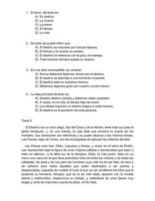 1. El tema del texto es: 
A) Es destino 
B) La muerte 
C) La arena 
D) El tiempo 
E) La vida 
2. De texto de puede inferir que: 
A) El destino es impuesto por fuerzas lejanas. 
B) El tiempo y la muerte no existen. 
C) El destino se relaciona con la paz y el sosiego. 
D) Todo hombre siempre acepta su destino. 
3. Es una idea incompatible con el texto: 
A) Nunca debemos dejarnos vencer por el destino. 
B) El destino se asemeja a una tormenta incesante. 
C) El destino está en nosotros mismos. 
D) Debemos dejarnos guiar por nuestro mundo interior. 
4. La idea principal de texto es: 
A) Nuestro destino cambia y debemos saber aceptarlo. 
B) A veces, en la vida, el tiempo deja de existir. 
C) Los dioses imponen un destino trágico a cada hombre. 
D) El destino es la perdición de toda persona. 
Texto 6 
El Destino era un dios ciego, hijo del Caos y de la Noche, tiene bajo sus pies al 
globo terráqueo, y, en sus manos, la caja fatal que encierra la suerte de los 
mortales. Sus decisiones son definitivas y su poder alcanza a los mismos dioses, 
Las Parcas, hijas de Temis, son las encargadas de ejecutar las órdenes del dios. 
Las Parcas eran tres: Cloto, Laquesis y Atropo, y vivían en el reino de Plutón. 
Las representan bajo la figura de unas mujeres pálidas y demacradas que tejen o 
hilan en silencio., a la débil luz de la lámpara. Cloto, la más joven, tiene en su 
mano una rueca en la que lleva prendidos hilos de todos los colores y de todas las 
calidades: de seda y de oro para los hombres cuya vida ha de ser feliz; de lana y 
de cáñamo para todos aquellos que están destinados a ser pobres y 
desgraciados. Laquesis da vueltas al huso al que se van arrollando los hilos que le 
presenta su hermana. Atropos, que es la de más edad, aparece con la mirada 
atenta y melancólica, inspecciona su trabajo, y valiéndose de unas tijeras muy 
largas y corta de improviso cuando le place, el hilo fatal. 
 