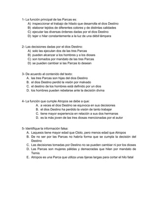 1- La función principal de las Parcas es: 
A) inspeccionar el trabajo de hilado que desarrolla el dios Destino 
B) elaborar tejidos de diferentes colores y de distintas calidades 
C) ejecutar las diversas órdenes dadas por el dios Destino 
D) tejer o hilar constantemente a la luz de una débil lámpara 
2- Las decisiones dadas por el dios Destino: 
A) solo las ejecutan dos de las tres Parcas 
B) pueden alcanzar a los hombres y a los dioses 
C) son tomados por mandato de las tres Parcas 
D) se pueden cambiar si las Parcas lo desean 
3- De acuerdo al contenido del texto: 
A. las tres Parcas son hijas del dios Destino 
B. el dios Destino perdió la visión por malvado 
C. el destino de los hombres está definido por un dios 
D. los hombres pueden rebelarse ante la decisión divina 
4- La función que cumple Atropos se debe a que: 
A. a veces el dios Destino se equivoca en sus decisiones 
B. el dios Destino ha perdido la visión de tanto trabajar 
C. tiene mayor experiencia en relación a sus dos hermanas 
D. es la más joven de las tres diosas mencionadas por el autor 
5- Identifique la información falsa: 
A. Laquesis tiene mayor edad que Cloto, pero menos edad que Atropos 
B. De no ser por las Parcas no habría forma que se cumpla la decisión del 
Destino 
C. Las decisiones tomadas por Destino no se pueden cambiar ni por los dioses 
D. Las Parcas son mujeres pálidas y demacradas que hilan por mandato de 
Temis 
E. Atropos es una Parca que utiliza unas tijeras largas para cortar el hilo fatal 
