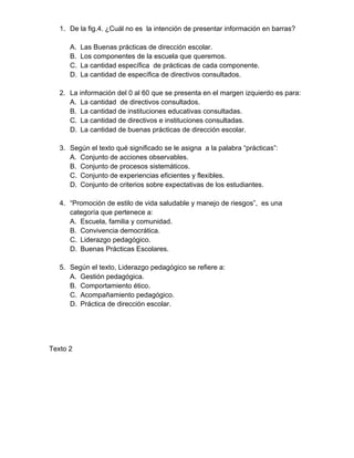 1. De la fig.4. ¿Cuál no es la intención de presentar información en barras? 
A. Las Buenas prácticas de dirección escolar. 
B. Los componentes de la escuela que queremos. 
C. La cantidad específica de prácticas de cada componente. 
D. La cantidad de específica de directivos consultados. 
2. La información del 0 al 60 que se presenta en el margen izquierdo es para: 
A. La cantidad de directivos consultados. 
B. La cantidad de instituciones educativas consultadas. 
C. La cantidad de directivos e instituciones consultadas. 
D. La cantidad de buenas prácticas de dirección escolar. 
3. Según el texto qué significado se le asigna a la palabra “prácticas”: 
A. Conjunto de acciones observables. 
B. Conjunto de procesos sistemáticos. 
C. Conjunto de experiencias eficientes y flexibles. 
D. Conjunto de criterios sobre expectativas de los estudiantes. 
4. “Promoción de estilo de vida saludable y manejo de riesgos”, es una 
categoría que pertenece a: 
A. Escuela, familia y comunidad. 
B. Convivencia democrática. 
C. Liderazgo pedagógico. 
D. Buenas Prácticas Escolares. 
5. Según el texto, Liderazgo pedagógico se refiere a: 
A. Gestión pedagógica. 
B. Comportamiento ético. 
C. Acompañamiento pedagógico. 
D. Práctica de dirección escolar. 
Texto 2 
 