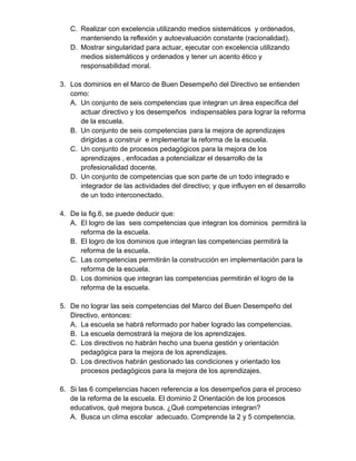 C. Realizar con excelencia utilizando medios sistemáticos y ordenados, 
manteniendo la reflexión y autoevaluación constante (racionalidad). 
D. Mostrar singularidad para actuar, ejecutar con excelencia utilizando 
medios sistemáticos y ordenados y tener un acento ético y 
responsabilidad moral. 
3. Los dominios en el Marco de Buen Desempeño del Directivo se entienden 
como: 
A. Un conjunto de seis competencias que integran un área específica del 
actuar directivo y los desempeños indispensables para lograr la reforma 
de la escuela. 
B. Un conjunto de seis competencias para la mejora de aprendizajes 
dirigidas a construir e implementar la reforma de la escuela. 
C. Un conjunto de procesos pedagógicos para la mejora de los 
aprendizajes , enfocadas a potencializar el desarrollo de la 
profesionalidad docente. 
D. Un conjunto de competencias que son parte de un todo integrado e 
integrador de las actividades del directivo; y que influyen en el desarrollo 
de un todo interconectado. 
4. De la fig.6, se puede deducir que: 
A. El logro de las seis competencias que integran los dominios permitirá la 
reforma de la escuela. 
B. El logro de los dominios que integran las competencias permitirá la 
reforma de la escuela. 
C. Las competencias permitirán la construcción en implementación para la 
reforma de la escuela. 
D. Los dominios que integran las competencias permitirán el logro de la 
reforma de la escuela. 
5. De no lograr las seis competencias del Marco del Buen Desempeño del 
Directivo, entonces: 
A. La escuela se habrá reformado por haber logrado las competencias. 
B. La escuela demostrará la mejora de los aprendizajes. 
C. Los directivos no habrán hecho una buena gestión y orientación 
pedagógica para la mejora de los aprendizajes. 
D. Los directivos habrán gestionado las condiciones y orientado los 
procesos pedagógicos para la mejora de los aprendizajes. 
6. Si las 6 competencias hacen referencia a los desempeños para el proceso 
de la reforma de la escuela. El dominio 2 Orientación de los procesos 
educativos, qué mejora busca. ¿Qué competencias integran? 
A. Busca un clima escolar adecuado. Comprende la 2 y 5 competencia. 
 