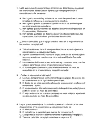 1. La IE que demuestra incremento en el número de docentes que incorporan 
las orientaciones de las rutas de aprendizaje en la programación y 
ejecución curricular es porque: 
A. Han logrado un análisis y revisión de las rutas de aprendizaje durante 
jornadas de reflexión y el acompañamiento directivo. 
B. Han logrado que sus docentes incorporen las rutas de aprendizaje en 
sus programaciones curriculares. 
C. Han logrado que el porcentaje de docentes desarrollen competencias en 
Comunicación y Matemática. 
D. Han logrado que todos los docentes desarrollen las competencias, las 
capacidades, los indicadores y estándares de cada ciclo. 
2. ¿Cómo se demuestra que el equipo directivo lidera en el mejoramiento de 
las prácticas pedagógicas? 
A. Todos los docentes de la IE incorporar las rutas de aprendizaje en sus 
programaciones y ejecución curricular. 
B. Algunos docentes de la IE incorporar y ejecutan rutas de aprendizaje en 
sus programaciones, mientras que otros aplican el Diseño Curricular 
Nacional. 
C. Los docentes de Comunicación, matemática y ciudadanía incorporan las 
rutas de aprendizaje en sus programaciones curriculares. 
D. El porcentaje de docentes incorporan el contenido de las rutas de 
aprendizaje en la programación y ejecución curricular. 
3. ¿Cuál es la idea principal del texto? 
A. Las rutas del aprendizaje son herramientas pedagógicas de apoyo a ala 
labor del docente en el logro de los aprendizajes. 
B. El detalle de las rutas que recibe el docente se encuentran en el anexo 4 
de la Norma Técnica. 
C. El equipo directivo lidera el mejoramiento de las prácticas pedagógicas a 
partir del uso de las rutas de aprendizaje. 
D. El mejoramiento de las prácticas pedagógicas se ve reflejada a partir del 
uso adecuado de las rutas de aprendizaje. 
4. Lograr que el porcentaje de docentes incorporen el contenido de las rutas 
de aprendizaje en la programación y ejecución curricular es: 
A. El compromiso 5 
B. El indicador de la expectativa de avance del compromiso 5. 
C. La expectativa de avance del mejoramiento de prácticas pedagógicas. 
D. Tarea de cada líder pedagógico que tiene a cargo una IE. 
 