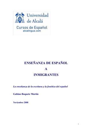 ENSEÑANZA DE ESPAÑOL
                               A
                    INMIGRANTES


La enseñanza de la escritura y la fonética del español


Gabino Boquete Martín


Noviembre 2008




                                                         1
 