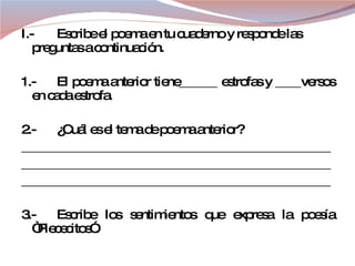 I.- Escribe el poema en tu cuaderno y responde las preguntas a continuación. 1.- El poema anterior tiene______ estrofas y ____versos en cada estrofa. 2.- ¿Cuál es el tema de poema anterior? ________________________________________________ ________________________________________________ ________________________________________________ 3.- Escribe los sentimientos que expresa la poesía “Piececitos”. 