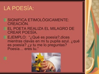 LA POESÍA: SIGNIFICA ETIMOLÓGICAMENTE: CREACIÓN. EL POETA REALIZA EL MILAGRO DE CREAR POESÍA.  EJEMPLO:  “¿Qué es poesía?,dices mientras clavas en mi tu pupila azul. ¿qué es poesía? ¿y tu me lo preguntas?  Poesía… eres tu.” 