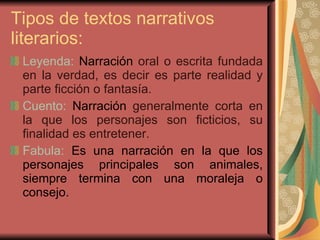 Tipos de textos narrativos literarios:  Leyenda:  Narración  oral o escrita fundada en la verdad, es decir es parte realidad y parte ficción o fantasía. Cuento:  Narración  generalmente corta en la que los personajes son ficticios, su finalidad es entretener.  Fabula:  Es una narración en la que los personajes principales son animales, siempre termina con una moraleja o consejo. 