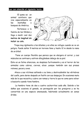 Lee con atención el siguiente texto :
El puma es un
animal carnívoro que
vive especialmente en
las montañas o
bosques de América.
Pertenece a la
familia de los félidos y
llega a medir casi dos
metros de longitud sin
incluir su cola.
Trepa muy ágilmente a los árboles y en ellos se refugia cuando se ve en
peligro. Puede saltar 9 metros en terreno llano y hasta 12 m desde la rama
de un árbol.
Tiene un cuerpo flexible que parece que se alargara al correr, y sus
músculos se contraen y estiran dibujándose debajo de su piel.
Este es un felino silencioso, se desplaza furtivamente y es el terror de los
animales como cabras, ciervos, alces ,aunque también son sus presas
ratones, peces y aves.
Ataca a sus víctimas saltando a su lomo y destrozándole las vértebras
del cuello, para darse después un festín con sus despojos. En ocasiones mata
más de lo que necesita y cubre con ramas y tierra lo que no come para volver
a buscarlo cuando tiene hambre.
La hembra tiene de dos a cuatro cachorritos cada año. Debido a los
daños que ocasiona al ganado, es perseguido por los granjeros y se ha
convertido en una especie amenazada, habitando actualmente en zonas
áridas.
 