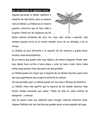 Lee con atención el siguiente texto :
Algunas personas lo llaman caballete o
caballito de San Pedro, pero su nombre
real es libélula. La libélula es un insecto
grande y atractivo que no hace daño a
la gente. Puede ser de cualquiera de los
bellos colores brillantes del arco iris: rojo, azul, verde o amarillo. Casi
siempre puedes verla en el verano volando cerca de un estanque o de un
arroyo.
La libélula es muy diferente a la mayoría de los insectos y puede hacer
muchas cosas sorprendentes.
Es un insecto que puede volar muy rápido y de manera elegante. Puede volar
muy rápido hacia arriba o hacia abajo o volar de lado a lado. Hace todas
estas cosas porque tiene dos pares de alas grandes.
La libélula puede ver mejor que la mayoría de los demás insectos; pues tiene
dos ojos gigantescos que ocupan la mitad de su cabeza.
Con sus grandes ojos. La libélula puede ver las cosas a 40 pies de distancia.
La libélula tiene más apetito que la mayoría de los demás insectos. Pasa
mucho tiempo buscando que comer. Todos los días se come cientos de
mosquitos y moscas.
Usa las patas como una canastita para recoger insectos mientras vuela.
Algunas libélulas son tan fuertes que pueden sacar un pez pequeño del agua.
 