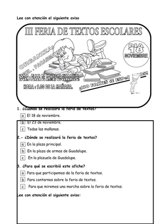 Lee con atención el siguiente aviso
1. ¿Cuándo se realizará la feria de textos?
a El 18 de noviembre.
b El 23 de noviembre.
c Todas las mañanas.
2.- ¿Dónde se realizará la feria de textos?
a En la plaza principal.
b En la plaza de armas de Guadalupe.
c En la plazuela de Guadalupe.
3. ¿Para qué se escribió este afiche?
a Para que participemos de la feria de textos.
b Para contarnos sobre la feria de textos.
c Para que miremos una marcha sobre la feria de textos.
Lee con atención el siguiente aviso:
 