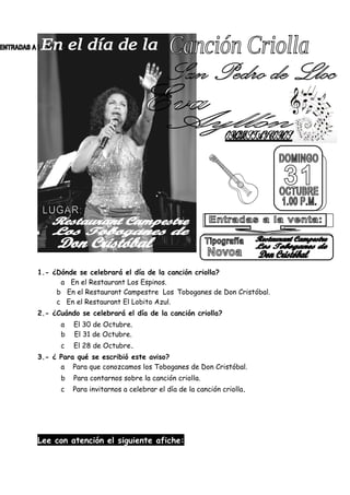 1.- ¿Dónde se celebrará el día de la canción criolla?
a En el Restaurant Los Espinos.
b En el Restaurant Campestre Los Toboganes de Don Cristóbal.
c En el Restaurant El Lobito Azul.
2.- ¿Cuándo se celebrará el día de la canción criolla?
a El 30 de Octubre.
b El 31 de Octubre.
c El 28 de Octubre.
3.- ¿ Para qué se escribió este aviso?
a Para que conozcamos los Toboganes de Don Cristóbal.
b Para contarnos sobre la canción criolla.
c Para invitarnos a celebrar el día de la canción criolla.
Lee con atención el siguiente afiche:
 