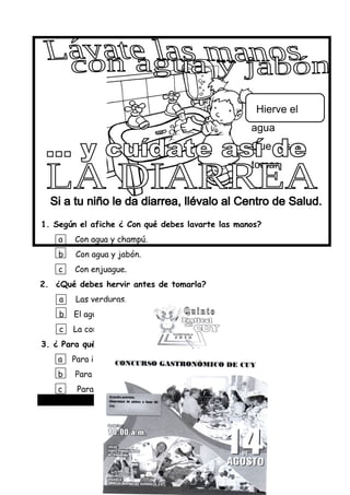 1. Según el afiche ¿ Con qué debes lavarte las manos?
a Con agua y champú.
b Con agua y jabón.
c Con enjuague.
2. ¿Qué debes hervir antes de tomarla?
a Las verduras.
b El agua.
c La comida.
3. ¿ Para qué se escribió este aviso?
a Para informarnos de la diarrea.
b Para contarnos de la diarrea.
c Para decirnos como evitar la diarrea.
Lee con atención el siguiente aviso:
Hierve el
agua
Que vas a
tomar.
 