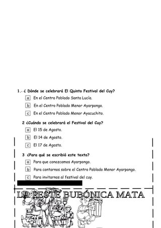 1.- ¿ Dónde se celebrará El Quinto Festival del Cuy?
a En el Centro Poblado Santa Lucía.
b En el Centro Poblado Menor Ayarpongo.
c En el Centro Poblado Menor Ayacuchito.
2 ¿Cuándo se celebrará el Festival del Cuy?
a El 15 de Agosto.
b El 14 de Agosto.
c El 17 de Agosto.
3 ¿Para qué se escribió este texto?
a Para que conozcamos Ayarpongo.
b Para contarnos sobre el Centro Poblado Menor Ayarpongo.
c Para invitarnos al festival del cuy.
Lee con atención el siguiente aviso:
 