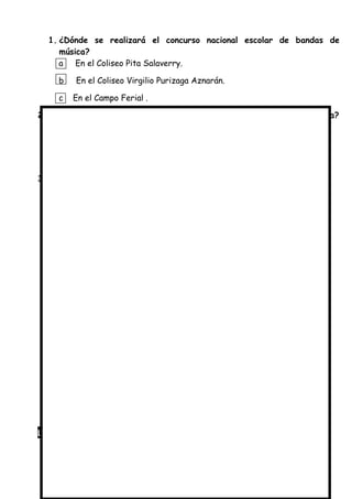 1. ¿Dónde se realizará el concurso nacional escolar de bandas de
música?
a En el Coliseo Pita Salaverry.
b En el Coliseo Virgilio Purizaga Aznarán.
c En el Campo Ferial .
2. ¿Cuándo se realizará el concurso nacional escolar de bandas de música?
a El 24 de junio a las 8 de la noche.
b El 8 de junio a las 11 de la noche.
c Todos los domingos por las noches.
3. ¿ Para qué se escribió este aviso?
a Para informarnos sobre los premios del concurso.
b Para contarnos sobre el concurso nacional escolar de bandas de
música.
c Para invitarnos al concurso nacional escolar de bandas de música.
Lee con cuidado el siguiente aviso.
 
