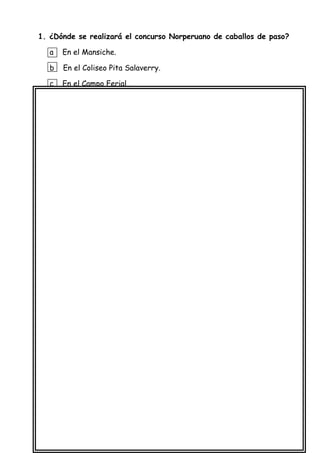 1. ¿Dónde se realizará el concurso Norperuano de caballos de paso?
a En el Mansiche.
b En el Coliseo Pita Salaverry.
c En el Campo Ferial .
2. ¿Cuándo se realizará el concurso Norperuano de caballos de paso ?
a El 25 Y 26 de junio.
b El 23 Y 25 de junio.
c El 28 de junio.
3. ¿ Para qué se escribió este aviso?
a Para explicarnos sobre el concurso Norperuano de caballos de paso .
b Para contarnos sobre el concurso Norperuano de caballos de paso.
c Para invitarnos al concurso Norperuano de caballos de paso.
Lee con cuidado el siguiente aviso:
 