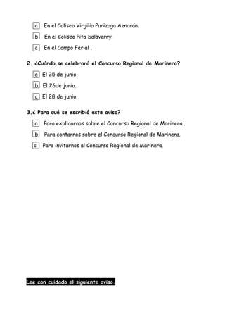 a En el Coliseo Virgilio Purizaga Aznarán.
b En el Coliseo Pita Salaverry.
c En el Campo Ferial .
2. ¿Cuándo se celebrará el Concurso Regional de Marinera?
a El 25 de junio.
b El 26de junio.
c El 28 de junio.
3.¿ Para qué se escribió este aviso?
a Para explicarnos sobre el Concurso Regional de Marinera .
b Para contarnos sobre el Concurso Regional de Marinera.
c Para invitarnos al Concurso Regional de Marinera.
Lee con cuidado el siguiente aviso.
 