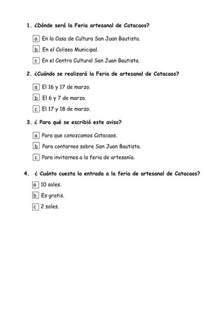1. ¿Dónde será la Feria artesanal de Catacaos?
a En la Casa de Cultura San Juan Bautista.
b En el Coliseo Municipal.
c En el Centro Cultural San Juan Bautista.
2. ¿Cuándo se realizará la Feria de artesanal de Catacaos?
a El 16 y 17 de marzo.
b El 6 y 7 de marzo.
c El 17 y 18 de marzo.
3. ¿ Para qué se escribió este aviso?
a Para que conozcamos Catacaos.
b Para contarnos sobre San Juan Bautista.
c Para invitarnos a la feria de artesanía.
4. ¿ Cuánto cuesta la entrada a la feria de artesanal de Catacaos?
a 10 soles.
b Es gratis.
c 2 soles.
 