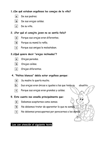 1.¿De qué estaban orgullosos los conejos de la villa?
a De sus padres.
b De sus orejas caídas.
c De su villa.
2. ¿Por qué el conejito joven no se sentía feliz?
a Porque sus orejas eran diferentes.
b Porque su mamá lo reñía.
c Porque sus amigos lo molestaban.
3.¿Qué quiere decir “orejas inclinadas”?
a Orejas paradas.
b Orejas caídas.
c Orejas diferentes.
4. “Pelitos blancos” debía estar orgulloso porque:
a Su madre lo quería mucho.
b Sus orejas eran únicas e iguales a las que tenía su abuelito.
c Porque sus orejas eran grandes y caídas.
5. Este cuento nos enseña principalmente que:
a Debemos aceptarnos como somos.
b No debemos tratar de aparentar lo que no somos.
c No debemos preocuparnos por parecernos a los demás.
Lee con atención el siguiente texto:
 