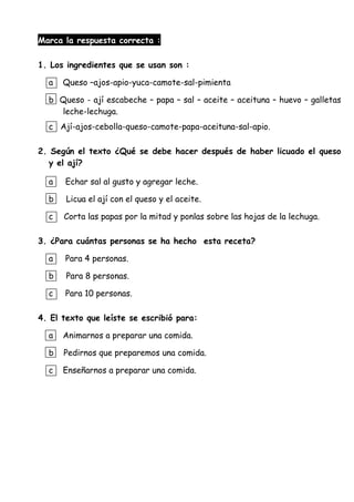 Marca la respuesta correcta :
1. Los ingredientes que se usan son :
a Queso –ajos-apio-yuca-camote-sal-pimienta
b Queso - ají escabeche – papa – sal – aceite – aceituna – huevo – galletas
leche-lechuga.
c Ají-ajos-cebolla-queso-camote-papa-aceituna-sal-apio.
2. Según el texto ¿Qué se debe hacer después de haber licuado el queso
y el ají?
a Echar sal al gusto y agregar leche.
b Licua el ají con el queso y el aceite.
c Corta las papas por la mitad y ponlas sobre las hojas de la lechuga.
3. ¿Para cuántas personas se ha hecho esta receta?
a Para 4 personas.
b Para 8 personas.
c Para 10 personas.
4. El texto que leíste se escribió para:
a Animarnos a preparar una comida.
b Pedirnos que preparemos una comida.
c Enseñarnos a preparar una comida.
 