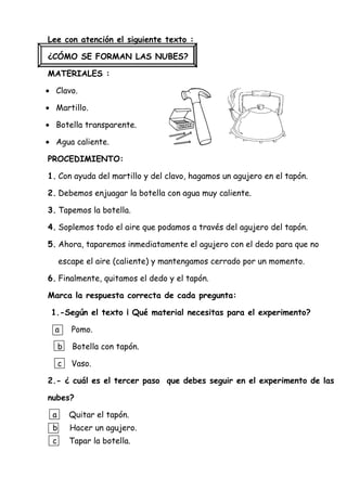 Lee con atención el siguiente texto :
¿CÓMO SE FORMAN LAS NUBES?
MATERIALES :
• Clavo.
• Martillo.
• Botella transparente.
• Agua caliente.
PROCEDIMIENTO:
1. Con ayuda del martillo y del clavo, hagamos un agujero en el tapón.
2. Debemos enjuagar la botella con agua muy caliente.
3. Tapemos la botella.
4. Soplemos todo el aire que podamos a través del agujero del tapón.
5. Ahora, taparemos inmediatamente el agujero con el dedo para que no
escape el aire (caliente) y mantengamos cerrado por un momento.
6. Finalmente, quitamos el dedo y el tapón.
Marca la respuesta correcta de cada pregunta:
1.-Según el texto ¡ Qué material necesitas para el experimento?
a Pomo.
b Botella con tapón.
c Vaso.
2.- ¿ cuál es el tercer paso que debes seguir en el experimento de las
nubes?
a Quitar el tapón.
b Hacer un agujero.
c Tapar la botella.
 