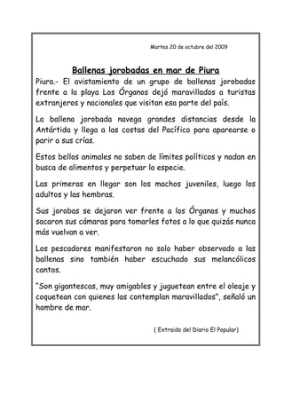 Martes 20 de octubre del 2009
Ballenas jorobadas en mar de Piura
Piura.- El avistamiento de un grupo de ballenas jorobadas
frente a la playa Los Órganos dejó maravillados a turistas
extranjeros y nacionales que visitan esa parte del país.
La ballena jorobada navega grandes distancias desde la
Antártida y llega a las costas del Pacífico para aparearse o
parir a sus crías.
Estos bellos animales no saben de límites políticos y nadan en
busca de alimentos y perpetuar la especie.
Las primeras en llegar son los machos juveniles, luego los
adultos y las hembras.
Sus jorobas se dejaron ver frente a los Órganos y muchos
sacaron sus cámaras para tomarles fotos a lo que quizás nunca
más vuelvan a ver.
Los pescadores manifestaron no solo haber observado a las
ballenas sino también haber escuchado sus melancólicos
cantos.
“Son gigantescas, muy amigables y juguetean entre el oleaje y
coquetean con quienes las contemplan maravillados”, señaló un
hombre de mar.
( Extraido del Diario El Popular)
 