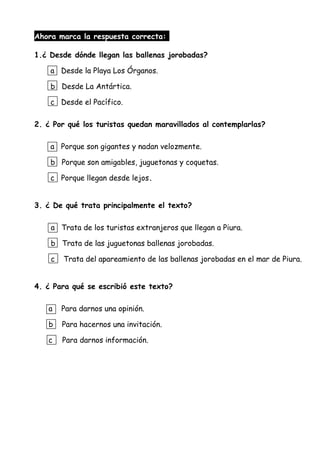 Ahora marca la respuesta correcta:
1.¿ Desde dónde llegan las ballenas jorobadas?
a Desde la Playa Los Órganos.
b Desde La Antártica.
c Desde el Pacífico.
2. ¿ Por qué los turistas quedan maravillados al contemplarlas?
a Porque son gigantes y nadan velozmente.
b Porque son amigables, juguetonas y coquetas.
c Porque llegan desde lejos.
3. ¿ De qué trata principalmente el texto?
a Trata de los turistas extranjeros que llegan a Piura.
b Trata de las juguetonas ballenas jorobadas.
c Trata del apareamiento de las ballenas jorobadas en el mar de Piura.
4. ¿ Para qué se escribió este texto?
a Para darnos una opinión.
b Para hacernos una invitación.
c Para darnos información.
 