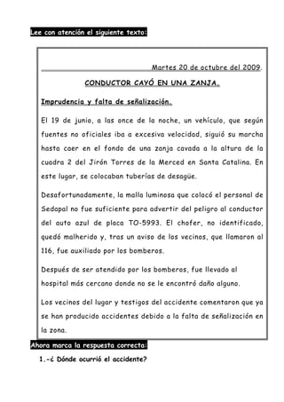 Lee con atención el siguiente texto:
Ahora marca la respuesta correcta:
1.-¿ Dónde ocurrió el accidente?
Martes 20 de octubre del 2009.
CONDUCTOR CAYÓ EN UNA ZANJA.
Imprudencia y falta de señalización.
El 19 de junio, a las once de la noche, un vehículo, que según
fuentes no oficiales iba a excesiva velocidad, siguió su marcha
hasta caer en el fondo de una zanja cavada a la altura de la
cuadra 2 del Jirón Torres de la Merced en Santa Catalina. En
este lugar, se colocaban tuberías de desagüe.
Desafortunadamente, la malla luminosa que colocó el personal de
Sedapal no fue suficiente para advertir del peligro al conductor
del auto azul de placa TO-5993. El chofer, no identificado,
quedó malherido y, tras un aviso de los vecinos, que llamaron al
116, fue auxiliado por los bomberos.
Después de ser atendido por los bomberos, fue llevado al
hospital más cercano donde no se le encontró daño alguno.
Los vecinos del lugar y testigos del accidente comentaron que ya
se han producido accidentes debido a la falta de señalización en
la zona.
 