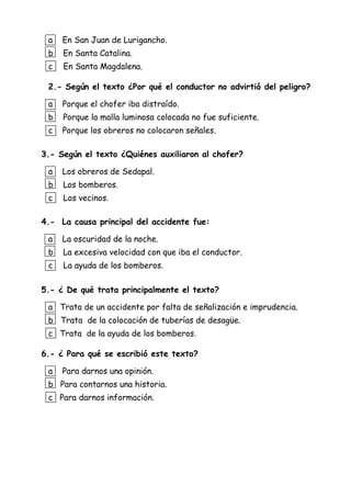 a En San Juan de Lurigancho.
b En Santa Catalina.
c En Santa Magdalena.
2.- Según el texto ¿Por qué el conductor no advirtió del peligro?
a Porque el chofer iba distraído.
b Porque la malla luminosa colocada no fue suficiente.
c Porque los obreros no colocaron señales.
3.- Según el texto ¿Quiénes auxiliaron al chofer?
a Los obreros de Sedapal.
b Los bomberos.
c Los vecinos.
4.- La causa principal del accidente fue:
a La oscuridad de la noche.
b La excesiva velocidad con que iba el conductor.
c La ayuda de los bomberos.
5.- ¿ De qué trata principalmente el texto?
a Trata de un accidente por falta de señalización e imprudencia.
b Trata de la colocación de tuberías de desagüe.
c Trata de la ayuda de los bomberos.
6.- ¿ Para qué se escribió este texto?
a Para darnos una opinión.
b Para contarnos una historia.
c Para darnos información.
 