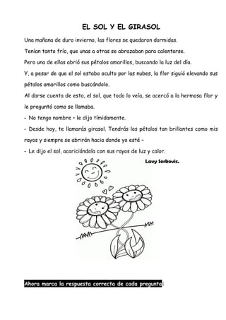 EL SOL Y EL GIRASOL
Una mañana de duro invierno, las flores se quedaron dormidas.
Tenían tanto frío, que unas a otras se abrazaban para calentarse.
Pero una de ellas abrió sus pétalos amarillos, buscando la luz del día.
Y, a pesar de que el sol estaba oculto por las nubes, la flor siguió elevando sus
pétalos amarillos como buscándolo.
Al darse cuenta de esto, el sol, que todo lo veía, se acercó a la hermosa flor y
le preguntó como se llamaba.
- No tengo nombre – le dijo tímidamente.
- Desde hoy, te llamarás girasol. Tendrás los pétalos tan brillantes como mis
rayos y siempre se abrirán hacia donde yo esté –
- Le dijo el sol, acariciándola con sus rayos de luz y calor.
Lavy Serkovic.
Ahora marca la respuesta correcta de cada pregunta:
 