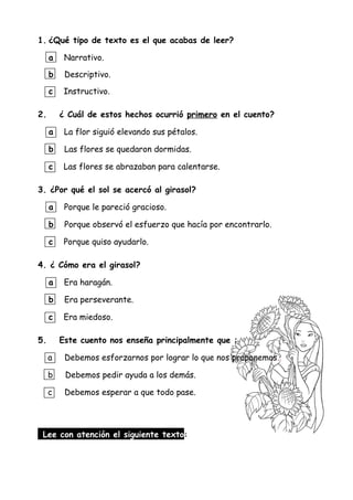 1. ¿Qué tipo de texto es el que acabas de leer?
a Narrativo.
b Descriptivo.
c Instructivo.
2. ¿ Cuál de estos hechos ocurrió primero en el cuento?
a La flor siguió elevando sus pétalos.
b Las flores se quedaron dormidas.
c Las flores se abrazaban para calentarse.
3. ¿Por qué el sol se acercó al girasol?
a Porque le pareció gracioso.
b Porque observó el esfuerzo que hacía por encontrarlo.
c Porque quiso ayudarlo.
4. ¿ Cómo era el girasol?
a Era haragán.
b Era perseverante.
c Era miedoso.
5. Este cuento nos enseña principalmente que :
a Debemos esforzarnos por lograr lo que nos proponemos.
b Debemos pedir ayuda a los demás.
c Debemos esperar a que todo pase.
Lee con atención el siguiente texto:
 