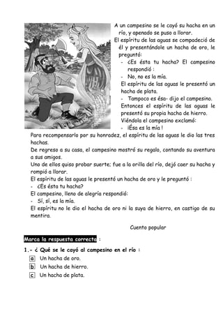 A un campesino se le cayó su hacha en un
río, y apenado se puso a llorar.
El espíritu de las aguas se compadeció de
él y presentándole un hacha de oro, le
preguntó:
- ¿Es ésta tu hacha? El campesino
respondió :
- No, no es la mía.
El espíritu de las aguas le presentó un
hacha de plata.
- Tampoco es ésa- dijo el campesino.
Entonces el espíritu de las aguas le
presentó su propia hacha de hierro.
Viéndola el campesino exclamó:
- ¡Ésa es la mía !
Para recompensarlo por su honradez, el espíritu de las aguas le dio las tres
hachas.
De regreso a su casa, el campesino mostró su regalo, contando su aventura
a sus amigos.
Uno de ellos quiso probar suerte; fue a la orilla del río, dejó caer su hacha y
rompió a llorar.
El espíritu de las aguas le presentó un hacha de oro y le preguntó :
- ¿Es ésta tu hacha?
El campesino, lleno de alegría respondió:
- Sí, sí, es la mía.
El espíritu no le dio el hacha de oro ni la suya de hierro, en castigo de su
mentira.
Cuento popular
Marca la respuesta correcta :
1.- ¿ Qué se le cayó al campesino en el río :
a Un hacha de oro.
b Un hacha de hierro.
c Un hacha de plata.
 