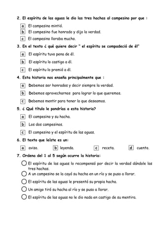 2. El espíritu de las aguas le dio las tres hachas al campesino por que :
a El campesino mintió.
b El campesino fue honrado y dijo la verdad.
c El campesino lloraba mucho.
3. En el texto ¿ qué quiere decir “ el espíritu se compadeció de él”
a El espíritu tuvo pena de él.
b El espíritu lo castigo a él.
c El espíritu lo premió a él.
4. Esta historia nos enseña principalmente que :
a Debemos ser honrados y decir siempre la verdad.
b Debemos aprovecharnos para lograr lo que queremos.
c Debemos mentir para tener lo que deseamos.
5. ¿ Qué título le pondrías a esta historia?
a El campesino y su hacha.
b Los dos campesinos.
c El campesino y el espíritu de las aguas.
6. El texto que leíste es un:
a aviso. b leyenda. c receta. d cuento.
7. Ordena del 1 al 5 según ocurre la historia:
El espíritu de las aguas lo recompensó por decir la verdad dándole las
tres hachas.
A un campesino se la cayó su hacha en un río y se puso a llorar.
El espíritu de las aguas le presentó su propia hacha.
Un amigo tiró su hacha al río y se puso a llorar.
El espíritu de las aguas no le dio nada en castigo de su mentira.
 