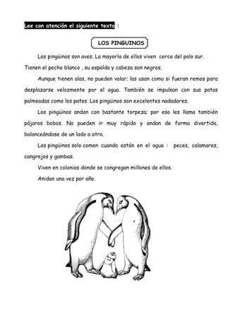 Lee con atención el siguiente texto :
LOS PINGUINOS
Los pingüinos son aves. La mayoría de ellos viven cerca del polo sur.
Tienen el pecho blanco , su espalda y cabeza son negros.
Aunque tienen alas, no pueden volar; las usan como si fueran remos para
desplazarse velozmente por el agua. También se impulsan con sus patas
palmeadas como los patos. Los pingüinos son excelentes nadadores.
Los pingüinos andan con bastante torpeza; por eso les llama también
pájaros bobos. No pueden ir muy rápido y andan de forma divertida,
balanceándose de un lado a otro.
Los pingüinos solo comen cuando están en el agua : peces, calamares,
cangrejos y gambas.
Viven en colonias donde se congregan millones de ellos.
Anidan una vez por año.
 
