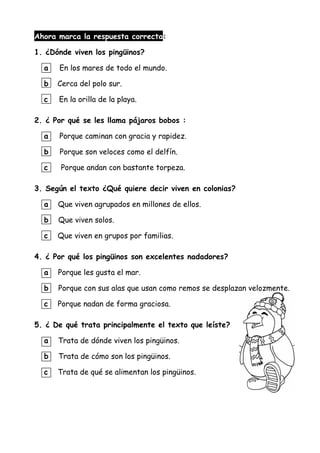 Ahora marca la respuesta correcta:
1. ¿Dónde viven los pingüinos?
a En los mares de todo el mundo.
b Cerca del polo sur.
c En la orilla de la playa.
2. ¿ Por qué se les llama pájaros bobos :
a Porque caminan con gracia y rapidez.
b Porque son veloces como el delfín.
c Porque andan con bastante torpeza.
3. Según el texto ¿Qué quiere decir viven en colonias?
a Que viven agrupados en millones de ellos.
b Que viven solos.
c Que viven en grupos por familias.
4. ¿ Por qué los pingüinos son excelentes nadadores?
a Porque les gusta el mar.
b Porque con sus alas que usan como remos se desplazan velozmente.
c Porque nadan de forma graciosa.
5. ¿ De qué trata principalmente el texto que leíste?
a Trata de dónde viven los pingüinos.
b Trata de cómo son los pingüinos.
c Trata de qué se alimentan los pingüinos.
 