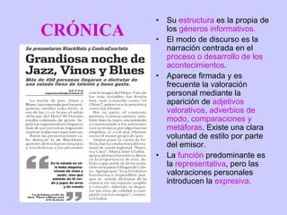 •   Su estructura es la propia de
CRÓNICA   •
              los géneros informativos.
              El modo de discurso es la
              narración centrada en el
              proceso o desarrollo de los
              acontecimientos.
          •   Aparece firmada y es
              frecuente la valoración
              personal mediante la
              aparición de adjetivos
              valorativos, adverbios de
              modo, comparaciones y
              metáforas. Existe una clara
              voluntad de estilo por parte
              del emisor.
          •   La función predominante es
              la representativa, pero las
              valoraciones personales
              introducen la expresiva.
 