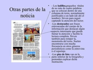 •   - Los ladillos,pequeños títulos
Otras partes de la       de no más de cuatro palabras
                         que se colocan dentro de una
                         columna de texto, normalmente
     noticia             justificados a un lado (de ahí el
                         nombre). Sirven para seguir
                         captando la atención del lector.
                     •   -Los destacados son frases
                         entresacadas del cuerpo de la
                         información que destacan algún
                         aspecto interesante que pueda
                         llamar la atención y facilite la
                         lectura completa. Sirven
                         también para romper la,
                         monotonía del texto. Suelen
                         encontrarse con mucha
                         frecuencia en otros géneros
                         periodísticos como la entrevista
                         o el reportaje.
                     •   -Los pies de foto van en la
                         parte inferior de la fotografía y
                         pretenden explicar dicha
                         ilustración.
 