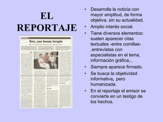 •   Desarrolla la noticia con
   EL           mayor amplitud, de forma
                objetiva, sin su actualidad.

REPORTAJE   •
            •
                Amplio interés social.
                Tiene diversos elementos:
                suelen aparecer citas
                textuales -entre comillas-
                ,entrevistas con
                especialistas en el tema,
                información gráfica,..
            •   Siempre aparece firmado.
            •   Se busca la objetividad
                informativa, pero
                humanizada.
            •   En el reportaje el emisor se
                convierte en un testigo de
                los hechos.
 