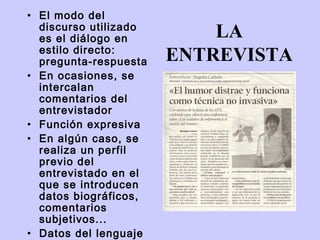 • El modo del
  discurso utilizado
  es el diálogo en         LA
  estilo directo:
  pregunta-respuesta   ENTREVISTA
• En ocasiones, se
  intercalan
  comentarios del
  entrevistador
• Función expresiva
• En algún caso, se
  realiza un perfil
  previo del
  entrevistado en el
  que se introducen
  datos biográficos,
  comentarios
  subjetivos...
• Datos del lenguaje
 