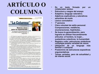 ARTÍCULO O   •   Es un texto firmado por un
                 colaborador asiduo.

 COLUMNA     •
             •
             -
                 Estructura y rasgos del ensayo
                 Subjetivo, lenguaje valorativo.
                 Adjetivos explicativos y valorativos
             -   adverbios de modo
             -   Léxico connotativo
             •   1ª persona
             •   Clara voluntad de estilo personal:
                 Comparaciones, metáforas,
                 enumeraciones, hipérboles...
             •   Se busca la generalización, para
                 lograrla se utilizan frecuentemente
                 artículos: el hombre, la mujer...
                 sustantivos colectivos: la humanidad.
             •   Registro culto: estructuras sintácticas
                 complejas,amplia variedad de nexos.
             •   Utilización de un lenguaje más
                 familiar o coloquial.
             •   Predominio de estructuras expositivas
                 argumentativas
             •   Temas variados, pero de actualidad y
                 de interés social.
 