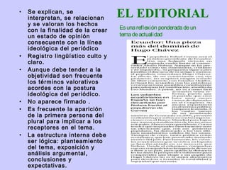 •   Se explican, se
    interpretan, se relacionan     EL EDITORIAL
    y se valoran los hechos
    con la finalidad de la crear   Es una reflexión ponderada de un
    un estado de opinión           tema de actualidad
    consecuente con la línea
    ideológica del periódico
•   Registro lingüístico culto y
    claro.
•   Aunque debe tender a la
    objetividad son frecuente
    los términos valorativos
    acordes con la postura
    ideológica del periódico.
•   No aparece firmado .
•   Es frecuente la aparición
    de la primera persona del
    plural para implicar a los
    receptores en el tema.
•   La estructura interna debe
    ser lógica: planteamiento
    del tema, exposición y
    análisis argumental,
    conclusiones y
    expectativas.
 