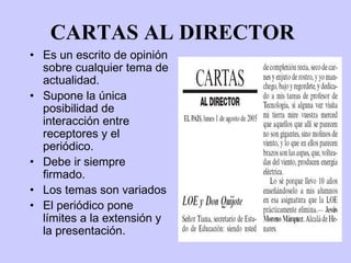 CARTAS AL DIRECTOR
• Es un escrito de opinión
  sobre cualquier tema de
  actualidad.
• Supone la única
  posibilidad de
  interacción entre
  receptores y el
  periódico.
• Debe ir siempre
  firmado.
• Los temas son variados
• El periódico pone
  límites a la extensión y
  la presentación.
 