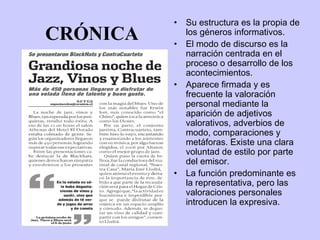 •   Su estructura es la propia de
CRÓNICA   •
              los géneros informativos.
              El modo de discurso es la
              narración centrada en el
              proceso o desarrollo de los
              acontecimientos.
          •   Aparece firmada y es
              frecuente la valoración
              personal mediante la
              aparición de adjetivos
              valorativos, adverbios de
              modo, comparaciones y
              metáforas. Existe una clara
              voluntad de estilo por parte
              del emisor.
          •   La función predominante es
              la representativa, pero las
              valoraciones personales
              introducen la expresiva.
 