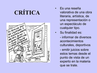 •   Es una reseña
CRÍTICA       valorativa de una obra
              literaria, artística, de
              una representación o
              un espectáculo de
              cualquier tipo.
          •   Su finalidad es:
              - informar de diversos
              acontecimientos
              culturales, deportivos
              - emitir juicios sobre
              estos temas desde el
              punto de vista de un
              experto en la materia
              que se trate.
 
