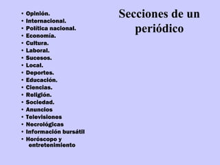 • Opinión.
• Internacional.
                         Secciones de un
• Política nacional.
• Economía.
                            periódico
• Cultura.
• Laboral.
• Sucesos.
• Local.
• Deportes.
• Educación.
• Ciencias.
• Religión.
• Sociedad.
• Anuncios
• Televisiones
• Necrológicas
• Información bursátil
• Horóscopo y
   entretenimiento
 
