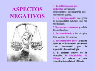 1. La deformación de sus
 ASPECTOS   contenidos normalmente
            simplificándolos- para adaptarlos a un

NEGATIVOS   tipo medio de público.
            2.   La homogeneización que ignora
            las peculiaridades culturales que nos
            individualizan.
            3. Su carácter conservador y su falta
            de espíritu crítico.
            4.  Su sometimiento a los principios
            de la sociedad de consumo.
            5.  El extraordinario poder (El cuarto
            poder se les ha llamado) que tienen
            como       instrumento     para     la
            imposición de una ideología.
            6.   El carácter pasivo de la
            recepción, la imposibilidad de
            diálogo al tratarse de una
            comunicación unilateral y filtrada.
 