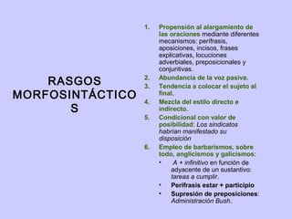 1.   Propensión al alargamiento de
                       las oraciones mediante diferentes
                       mecanismos: perífrasis,
                       aposiciones, incisos, frases
                       explicativas, locuciones
                       adverbiales, preposicionales y
                       conjuntivas.

    RASGOS        2.
                  3.
                       Abundancia de la voz pasiva.
                       Tendencia a colocar el sujeto al
MORFOSINTÁCTICO   4.
                       final.
                       Mezcla del estilo directo e
       S               indirecto.
                  5.   Condicional con valor de
                       posibilidad: Los sindicatos
                       habrían manifestado su
                       disposición
                  6.   Empleo de barbarismos, sobre
                       todo, anglicismos y galicismos:
                       •    A + infinitivo en función de
                           adyacente de un sustantivo:
                           tareas a cumplir.
                       •   Perífrasis estar + participio
                       •   Supresión de preposiciones:
                           Administración Bush.
 